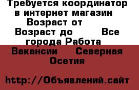 Требуется координатор в интернет-магазин › Возраст от ­ 20 › Возраст до ­ 40 - Все города Работа » Вакансии   . Северная Осетия
